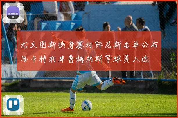 尤文图斯热身赛对阵尼斯名单公布洛卡特利库普梅纳斯等球员入选