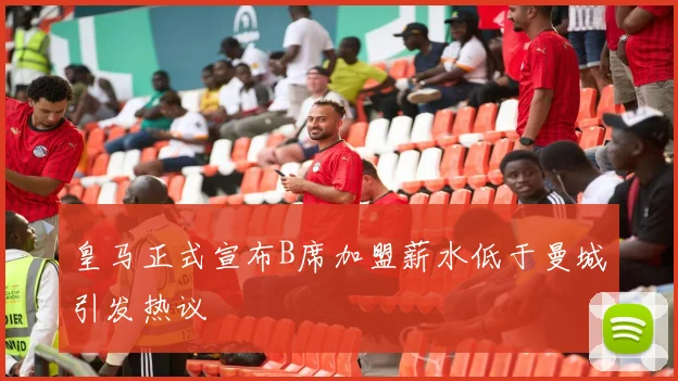 皇马正式宣布B席加盟薪水低于曼城引发热议