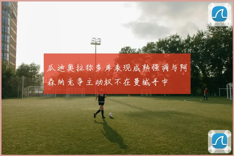瓜迪奥拉称多库表现成熟强调与阿森纳竞争主动权不在曼城手中