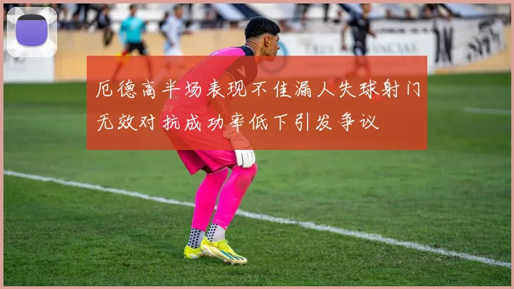 厄德高半场表现不佳漏人失球射门无效对抗成功率低下引发争议
