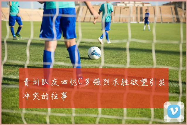 青训队友回忆C罗强烈求胜欲望引发冲突的往事