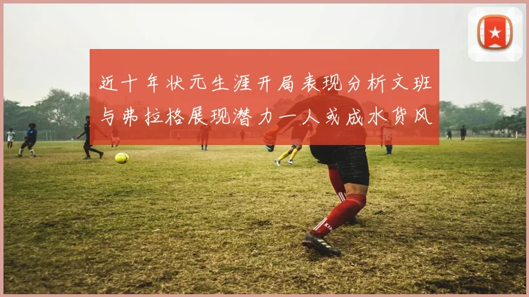 近十年状元生涯开局表现分析文班与弗拉格展现潜力一人或成水货风险