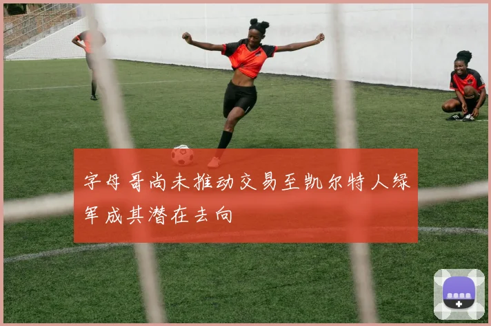 字母哥尚未推动交易至凯尔特人绿军成其潜在去向