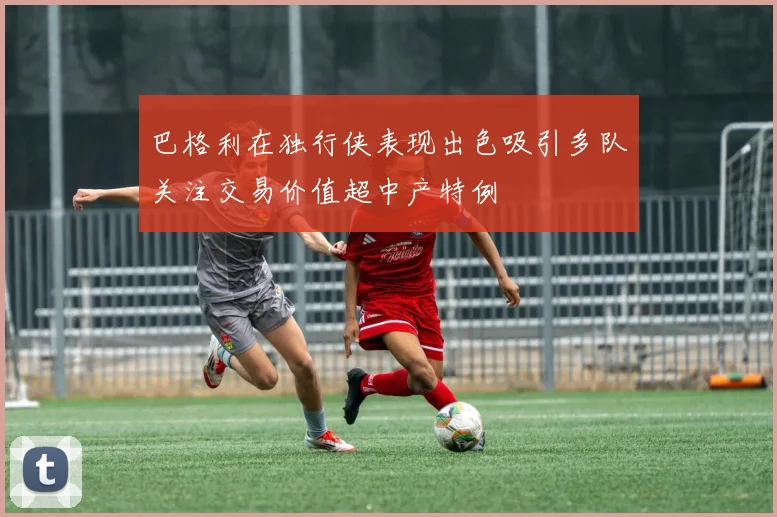 巴格利在独行侠表现出色吸引多队关注交易价值超中产特例