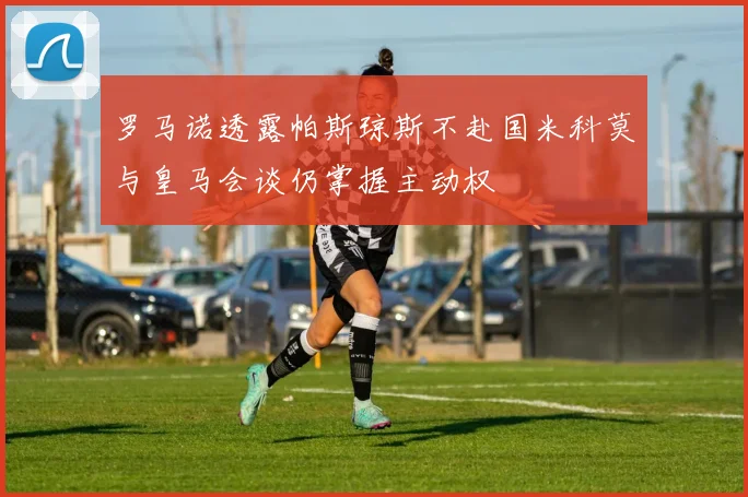 罗马诺透露帕斯琼斯不赴国米科莫与皇马会谈仍掌握主动权