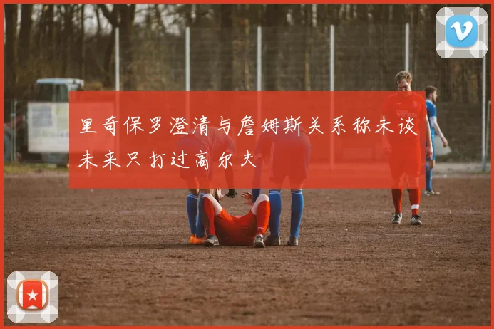 里奇保罗澄清与詹姆斯关系称未谈未来只打过高尔夫