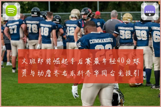 文班即将崛起季后赛最年轻40分球员与幼詹齐名东科乔华同台竞技引关注