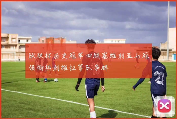 欧联杯历史冠军回顾塞维利亚七冠领衔热刺维拉等队争辉