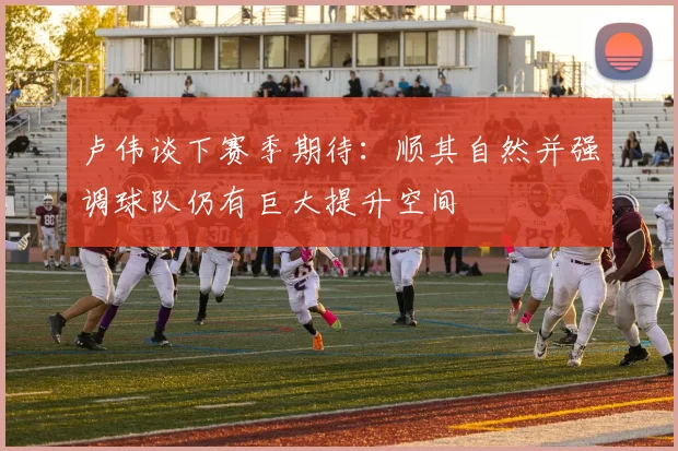 卢伟谈下赛季期待：顺其自然并强调球队仍有巨大提升空间