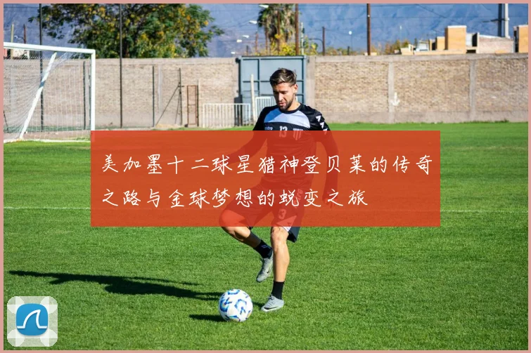 美加墨十二球星猎神登贝莱的传奇之路与金球梦想的蜕变之旅