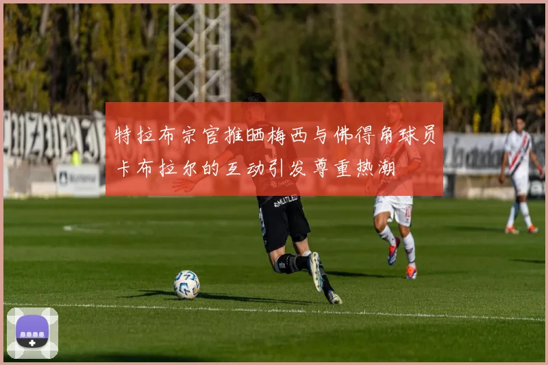 特拉布宗官推晒梅西与佛得角球员卡布拉尔的互动引发尊重热潮