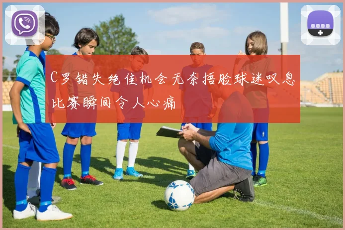 C罗错失绝佳机会无奈捂脸球迷叹息比赛瞬间令人心痛