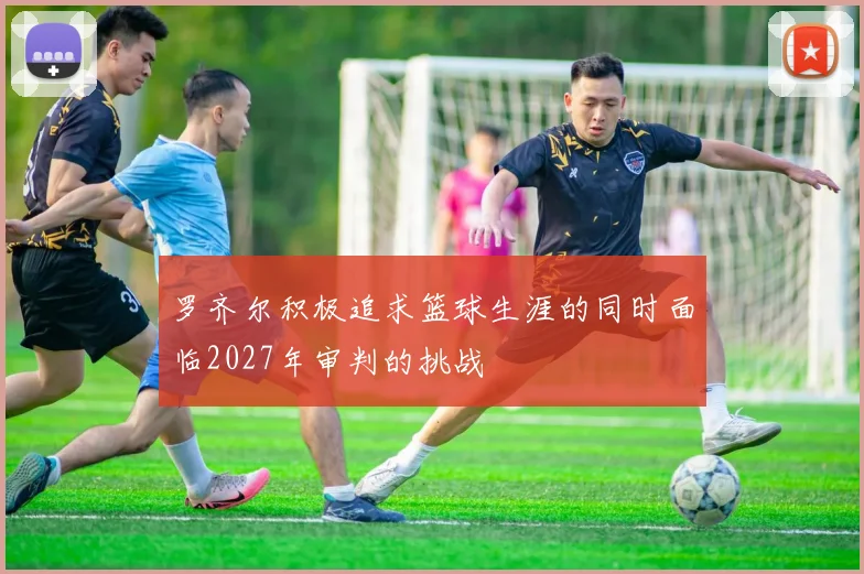 罗齐尔积极追求篮球生涯的同时面临2027年审判的挑战