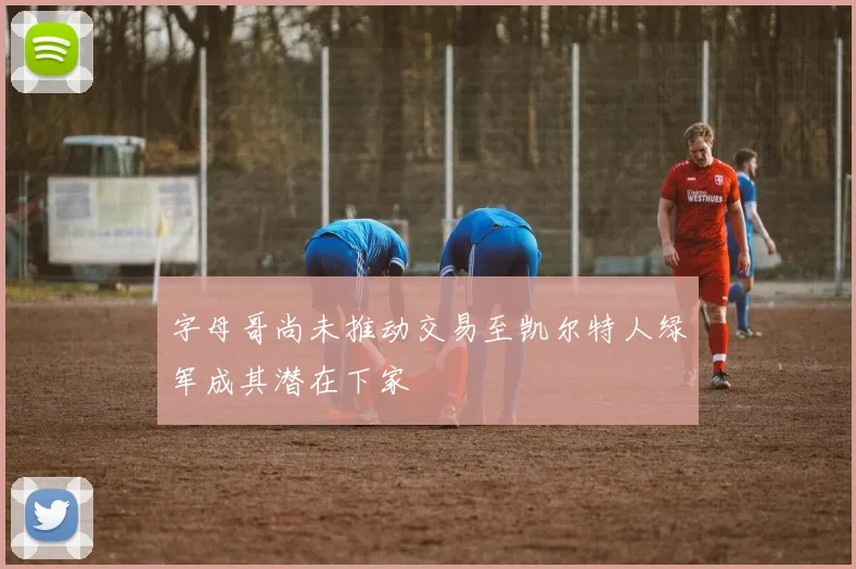字母哥尚未推动交易至凯尔特人绿军成其潜在下家