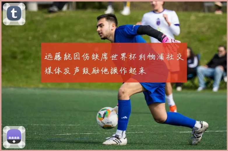远藤航因伤缺席世界杯利物浦社交媒体发声鼓励他振作起来