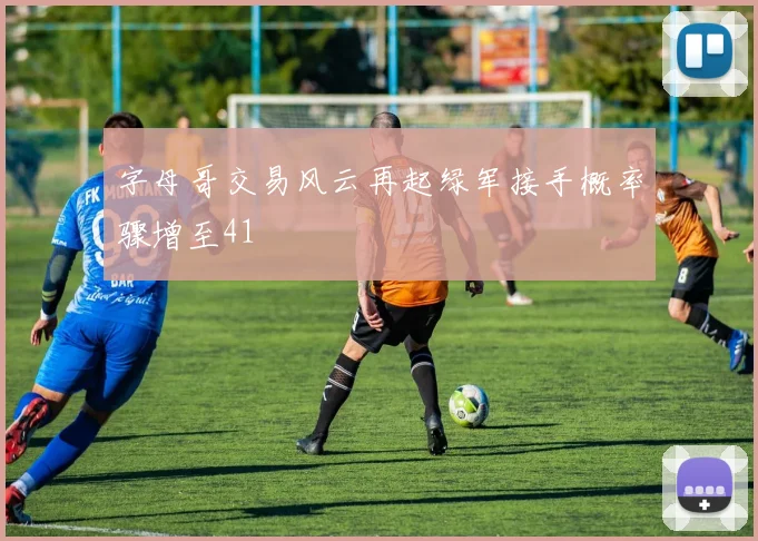 字母哥交易风云再起绿军接手概率骤增至41