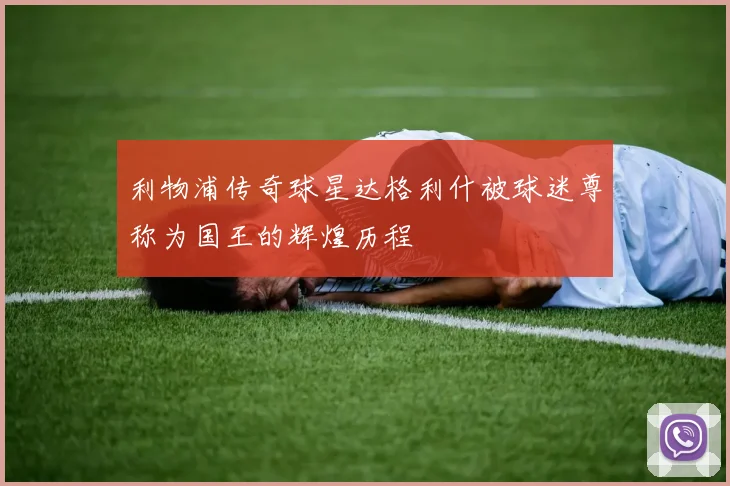利物浦传奇球星达格利什被球迷尊称为国王的辉煌历程