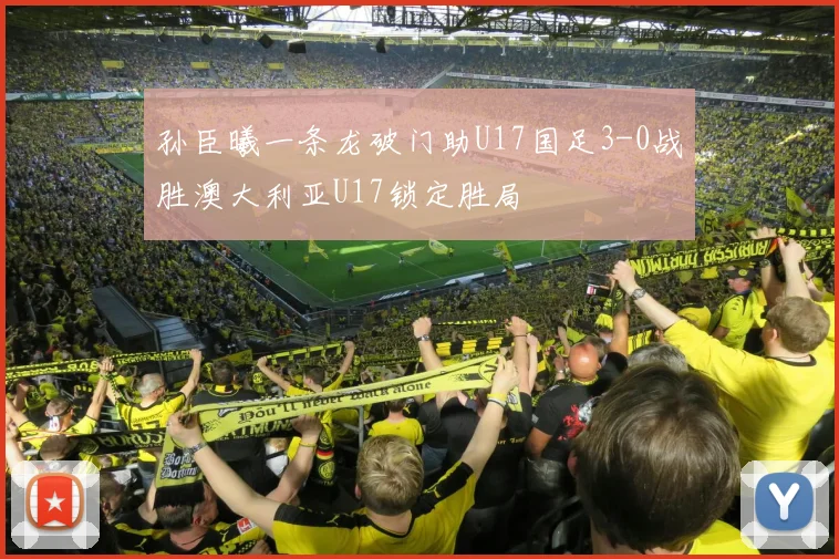 孙臣曦一条龙破门助U17国足3-0战胜澳大利亚U17锁定胜局