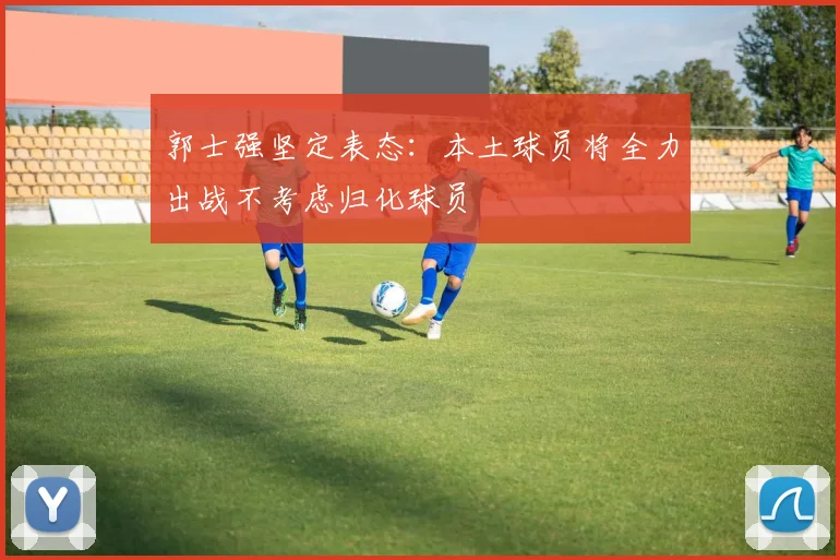 郭士强坚定表态：本土球员将全力出战不考虑归化球员