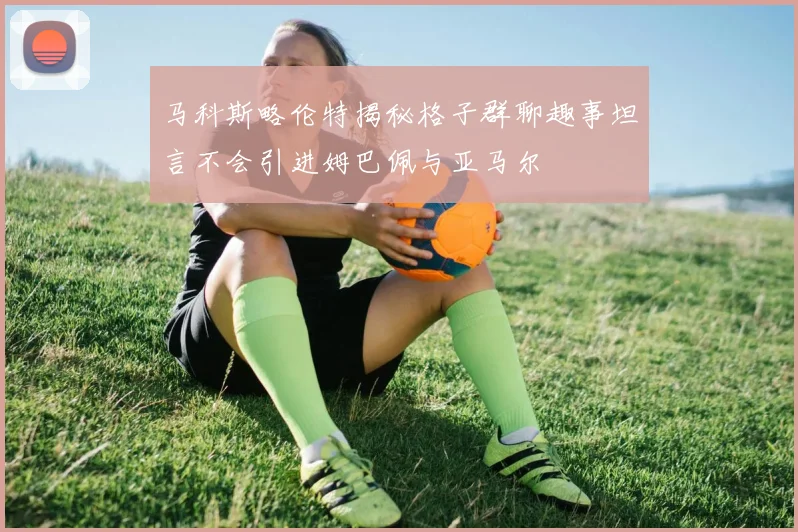 马科斯略伦特揭秘格子群聊趣事坦言不会引进姆巴佩与亚马尔