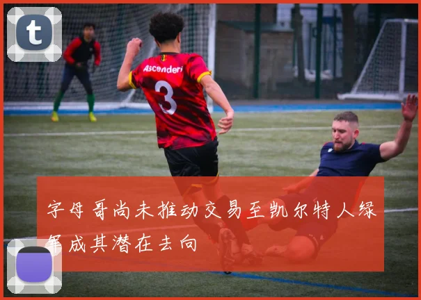 字母哥尚未推动交易至凯尔特人绿军成其潜在去向