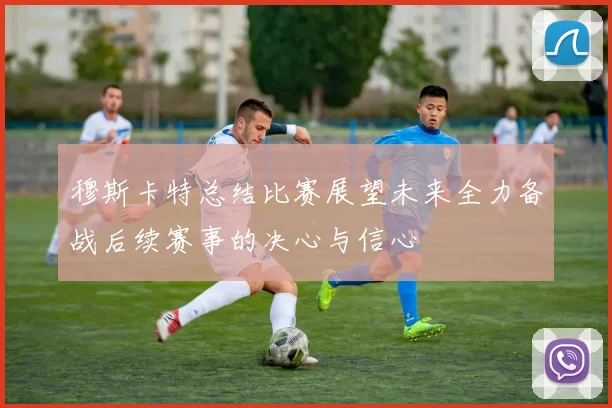 穆斯卡特总结比赛展望未来全力备战后续赛事的决心与信心