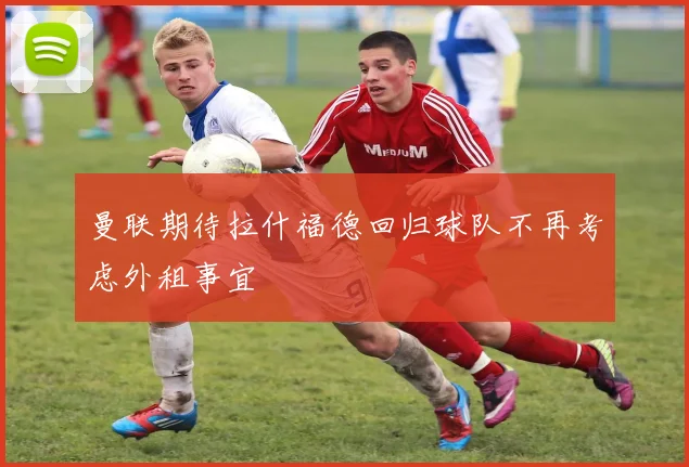 曼联期待拉什福德回归球队不再考虑外租事宜