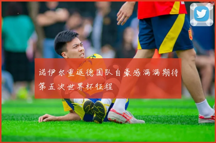 诺伊尔重返德国队自豪感满满期待第五次世界杯征程