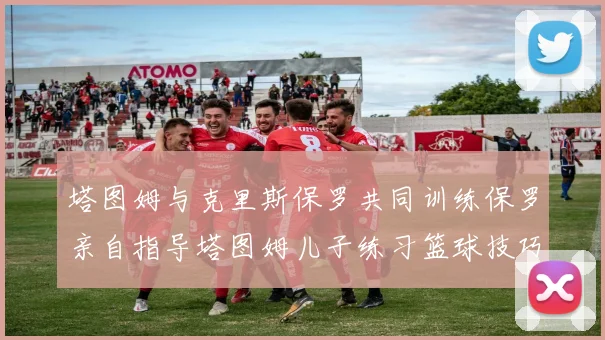 塔图姆与克里斯保罗共同训练保罗亲自指导塔图姆儿子练习篮球技巧