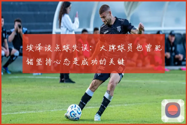 埃泽谈点球失误：大牌球员也曾犯错坚持心态是成功的关键