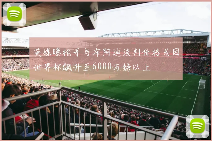 英媒曝枪手与布阿迪谈判价格或因世界杯飙升至6000万镑以上
