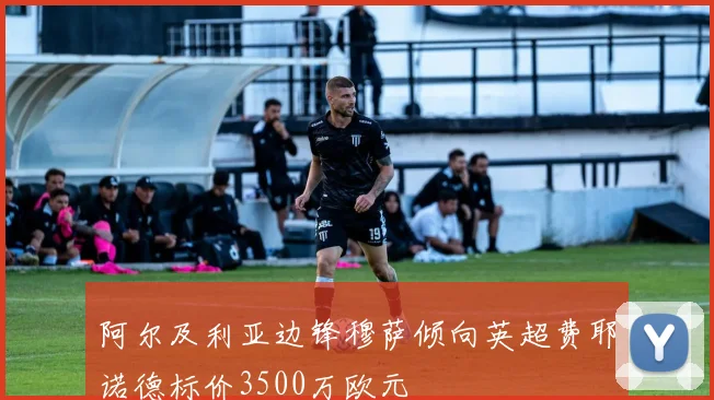 阿尔及利亚边锋穆萨倾向英超费耶诺德标价3500万欧元