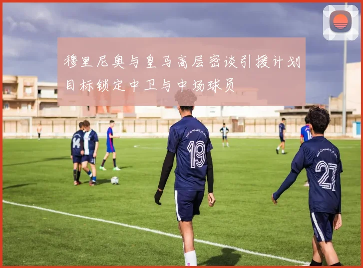 穆里尼奥与皇马高层密谈引援计划目标锁定中卫与中场球员