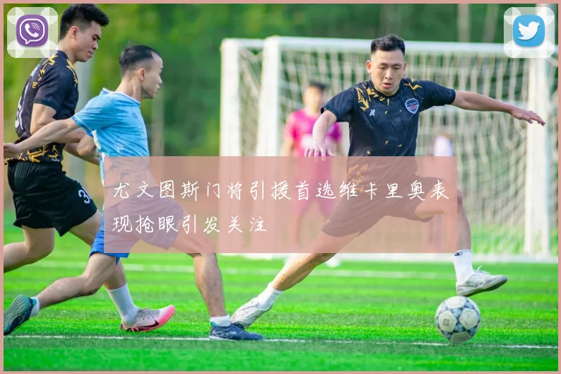 尤文图斯门将引援首选维卡里奥表现抢眼引发关注