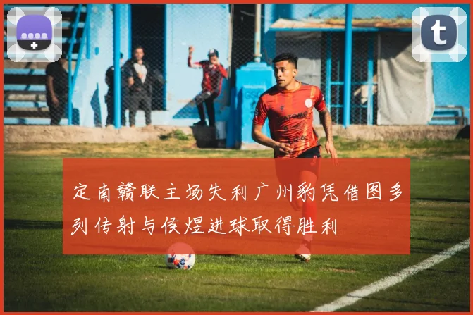 定南赣联主场失利广州豹凭借图多列传射与侯煜进球取得胜利