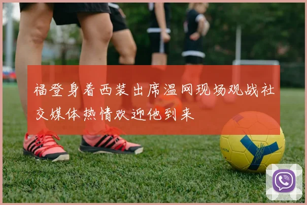 福登身着西装出席温网现场观战社交媒体热情欢迎他到来