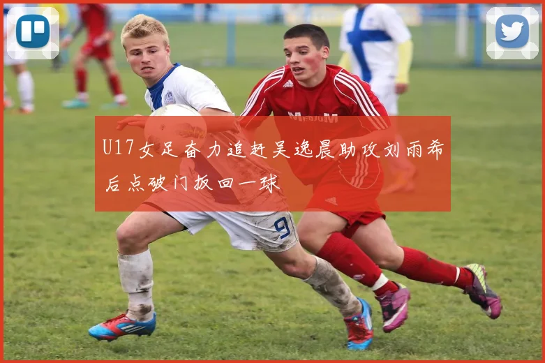 U17女足奋力追赶吴逸晨助攻刘雨希后点破门扳回一球