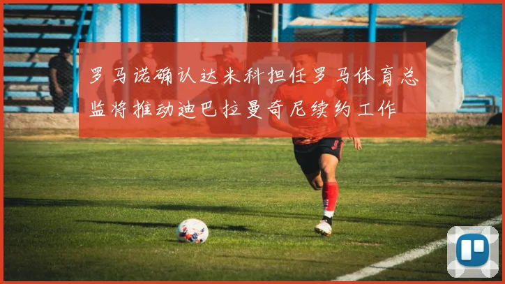 罗马诺确认达米科担任罗马体育总监将推动迪巴拉曼奇尼续约工作