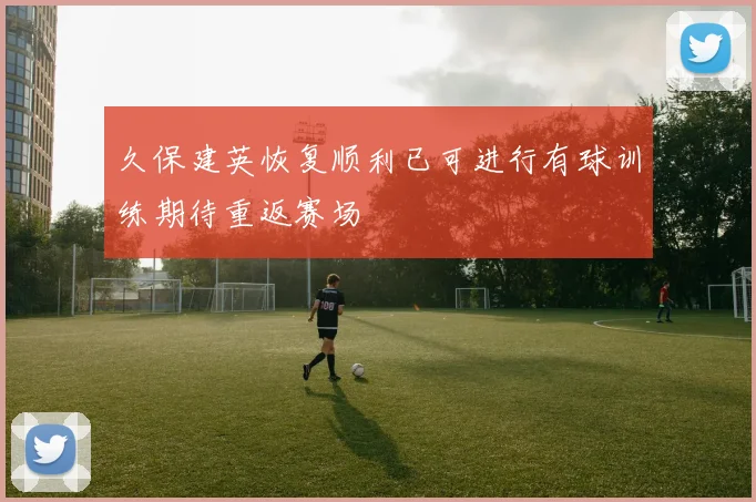 久保建英恢复顺利已可进行有球训练期待重返赛场