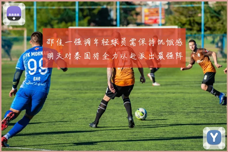邵佳一强调年轻球员需保持饥饿感明天对泰国将全力以赴派出最强阵容